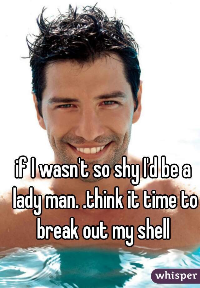 if I wasn't so shy I'd be a lady man. .think it time to break out my shell 