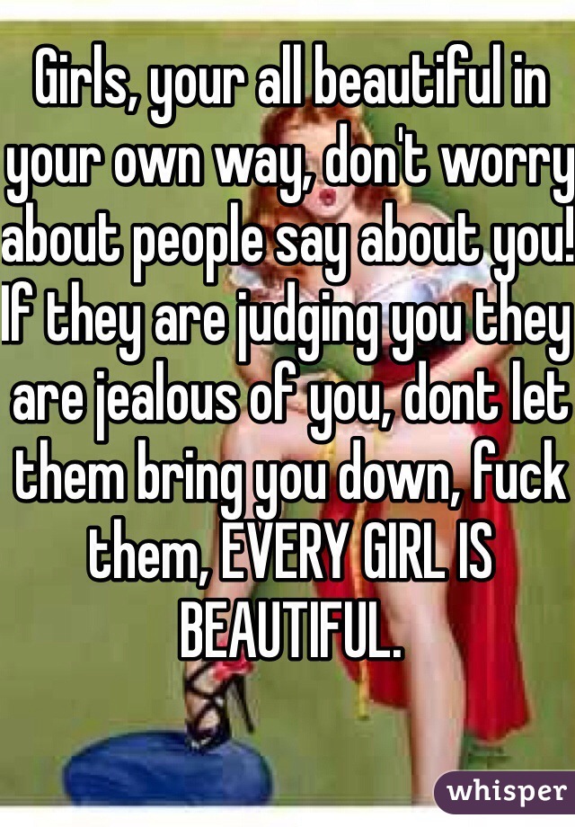 Girls, your all beautiful in your own way, don't worry about people say about you! If they are judging you they are jealous of you, dont let them bring you down, fuck them, EVERY GIRL IS BEAUTIFUL.