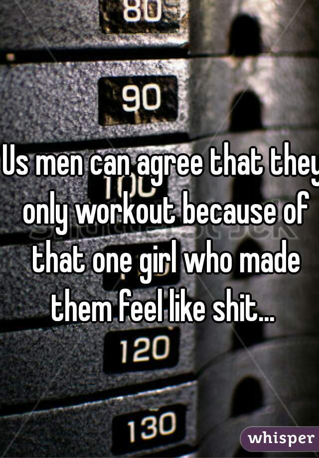 Us men can agree that they only workout because of that one girl who made them feel like shit... 