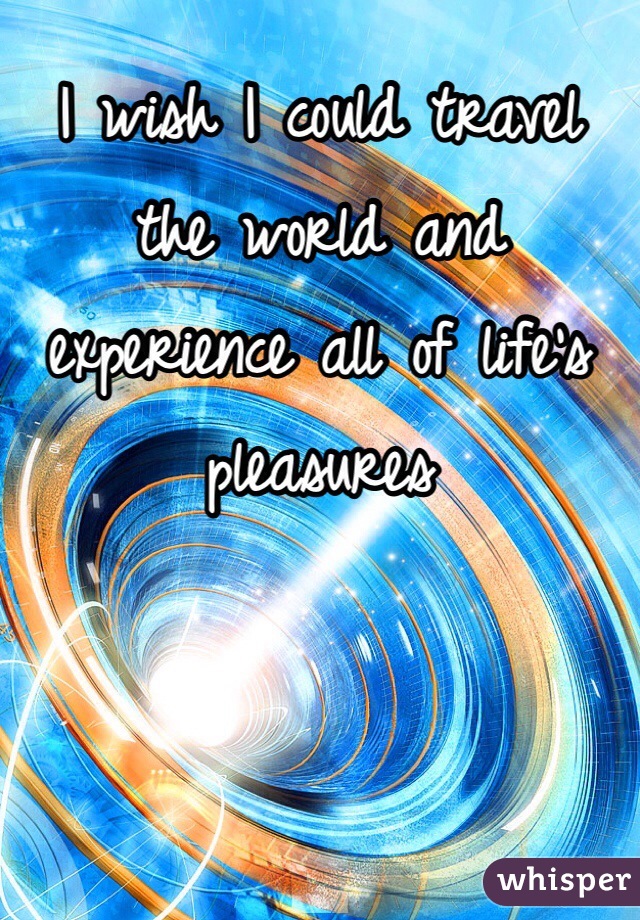 I wish I could travel the world and experience all of life's pleasures 