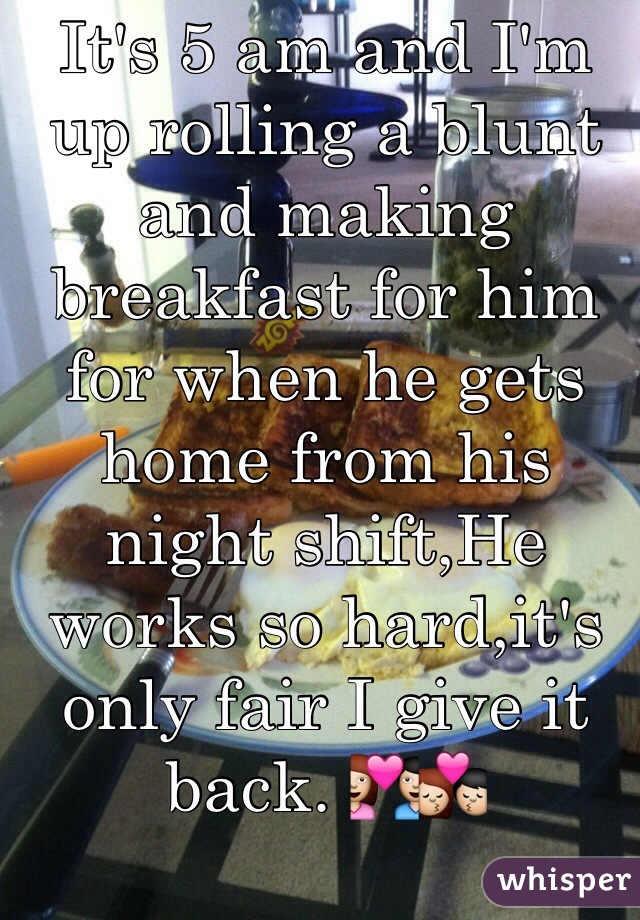 It's 5 am and I'm up rolling a blunt and making breakfast for him for when he gets home from his night shift,He works so hard,it's only fair I give it back. 💑💏