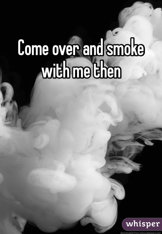 Come over and smoke with me then 