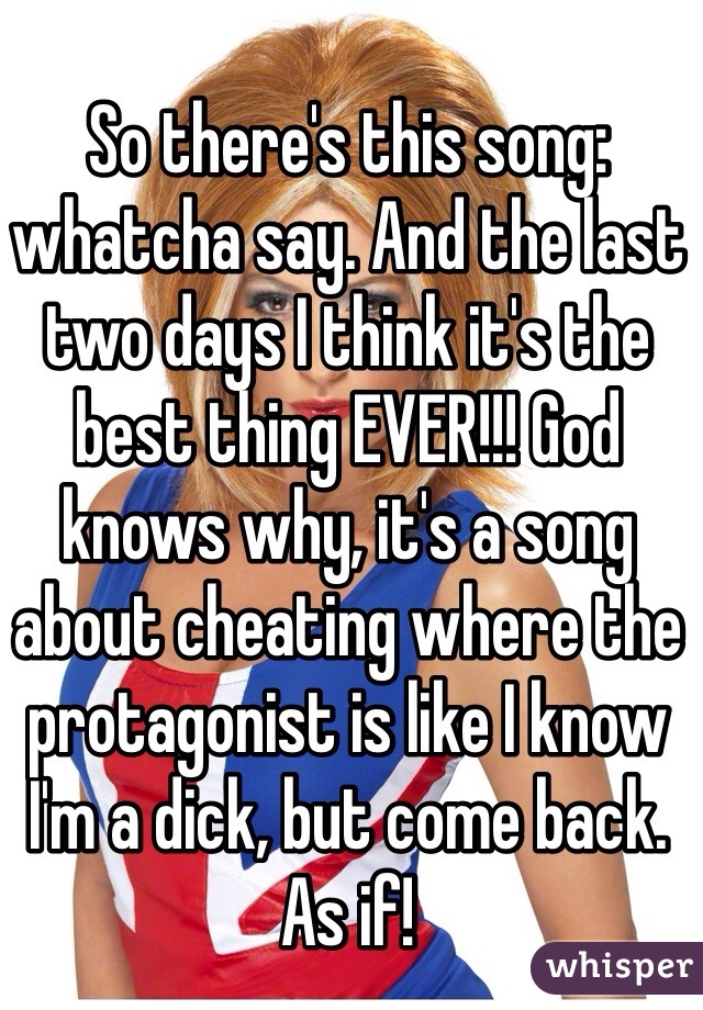 So there's this song: whatcha say. And the last two days I think it's the best thing EVER!!! God knows why, it's a song about cheating where the protagonist is like I know I'm a dick, but come back. As if! 