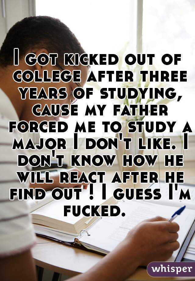 I got kicked out of college after three years of studying, cause my father forced me to study a major I don't like. I don't know how he will react after he find out ! I guess I'm fucked.  