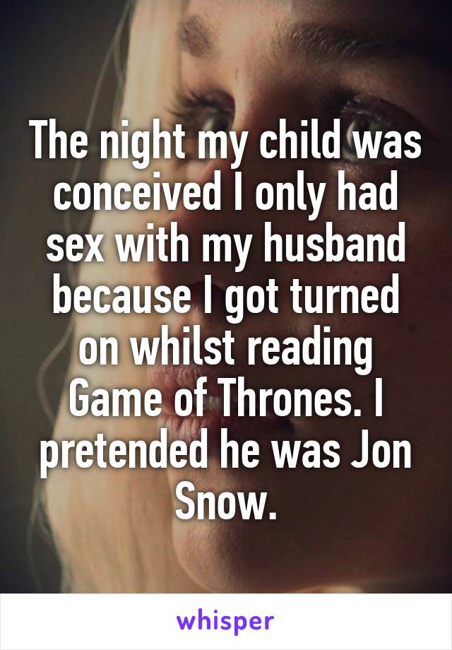 The night my child was conceived I only had sex with my husband because I got turned on whilst reading Game of Thrones. I pretended he was Jon Snow.