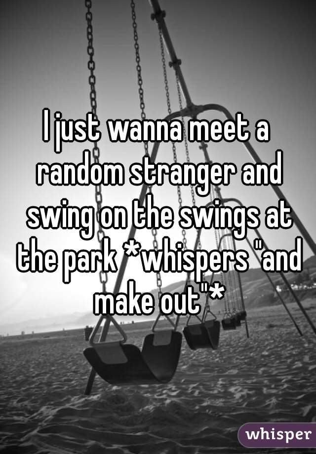 I just wanna meet a random stranger and swing on the swings at the park *whispers "and make out"*