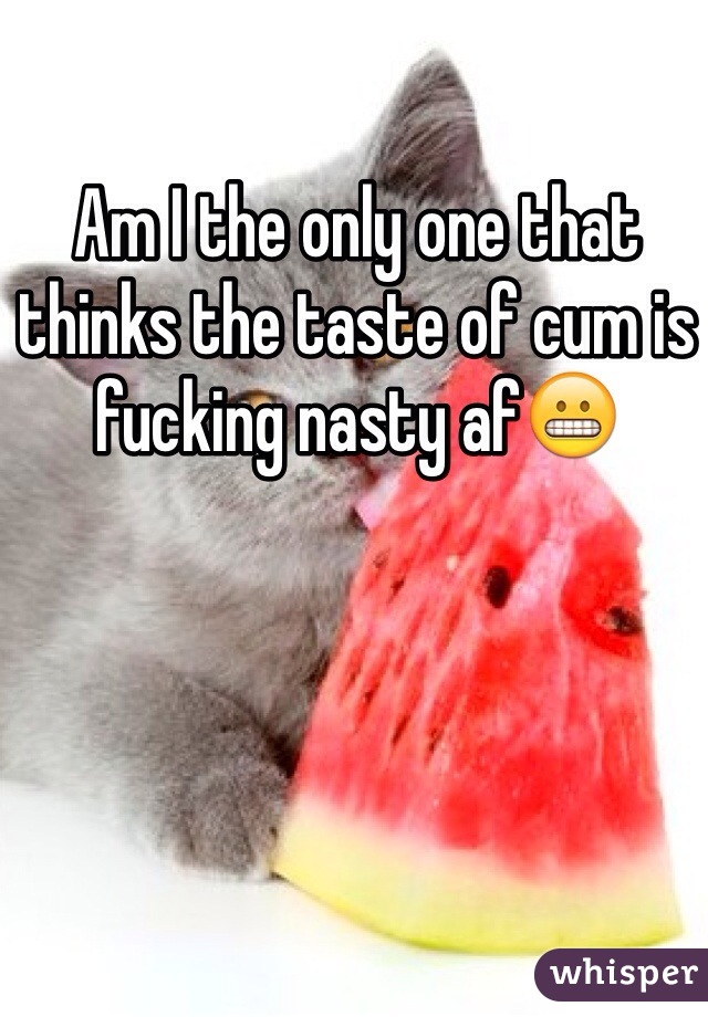 Am I the only one that thinks the taste of cum is fucking nasty af😬