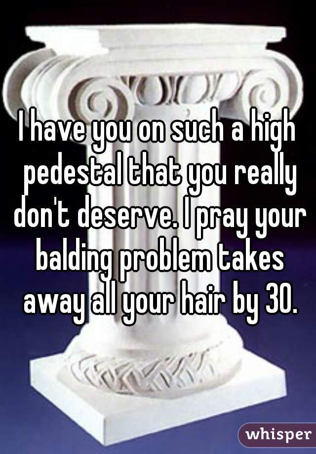 I have you on such a high pedestal that you really don't deserve. I pray your balding problem takes away all your hair by 30.