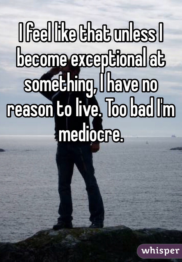 I feel like that unless I become exceptional at something, I have no reason to live. Too bad I'm mediocre.