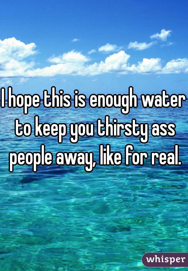 I hope this is enough water to keep you thirsty ass people away, like for real.