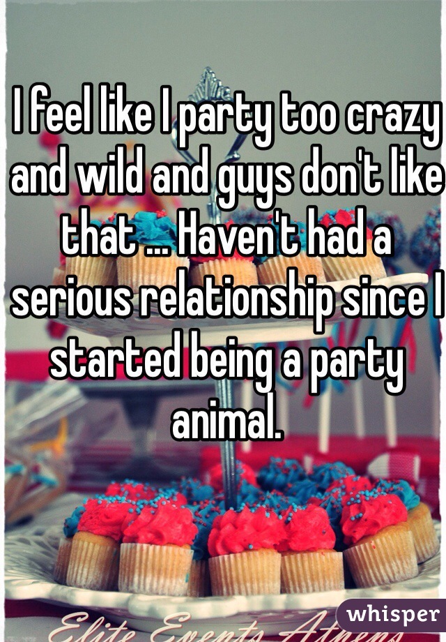I feel like I party too crazy and wild and guys don't like that ... Haven't had a serious relationship since I started being a party animal.