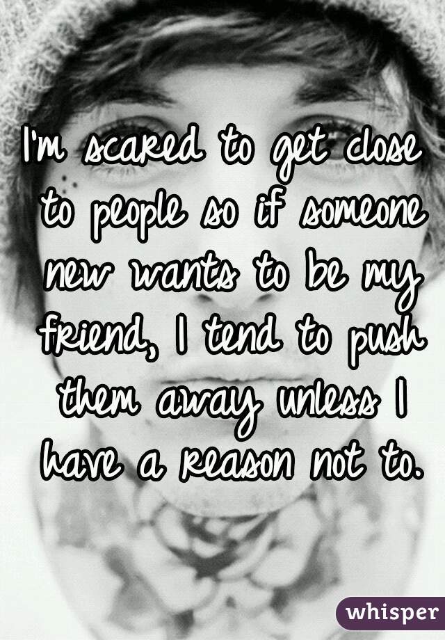 I'm scared to get close to people so if someone new wants to be my friend, I tend to push them away unless I have a reason not to.