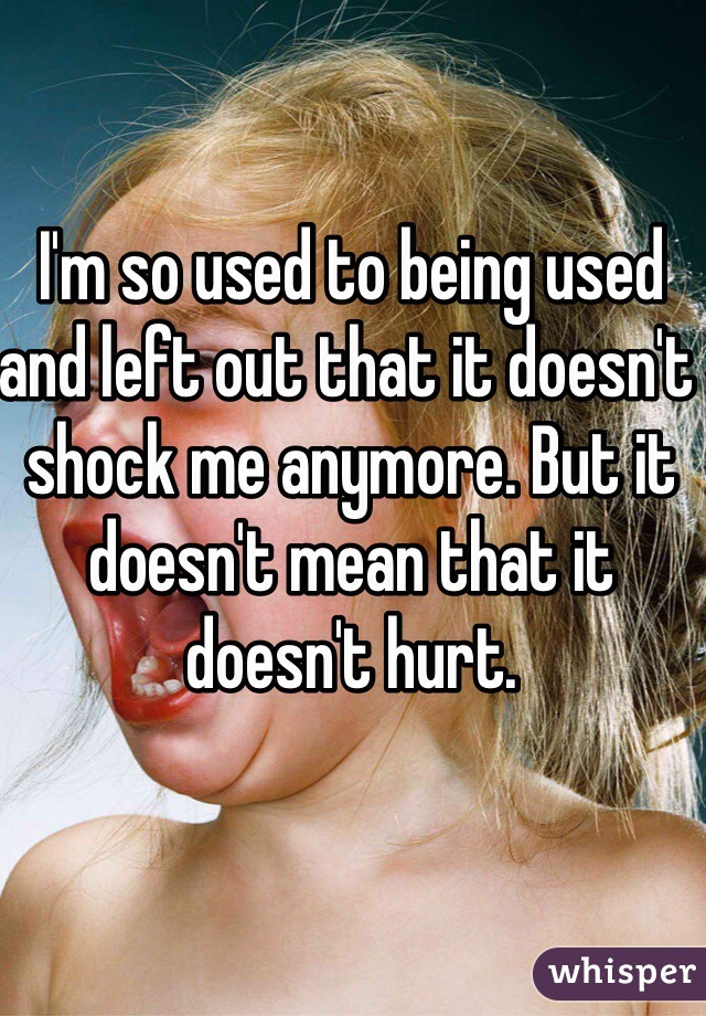 I'm so used to being used and left out that it doesn't shock me anymore. But it doesn't mean that it doesn't hurt. 