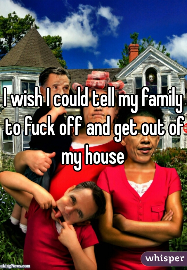I wish I could tell my family to fuck off and get out of my house 