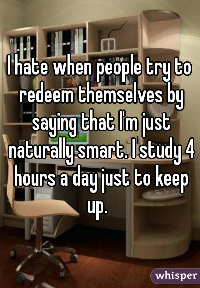 I hate when people try to redeem themselves by saying that I'm just naturally smart. I study 4 hours a day just to keep up.  
