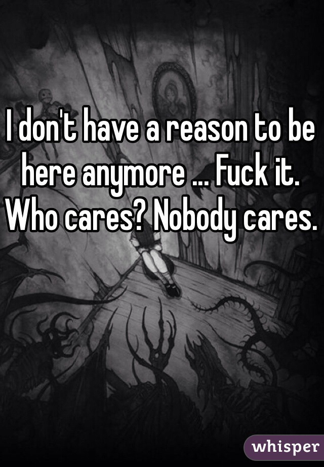 I don't have a reason to be here anymore ... Fuck it. Who cares? Nobody cares.