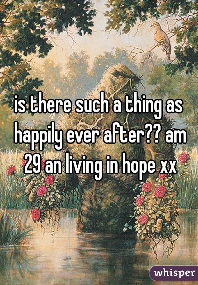is there such a thing as happily ever after?? am 29 an living in hope xx