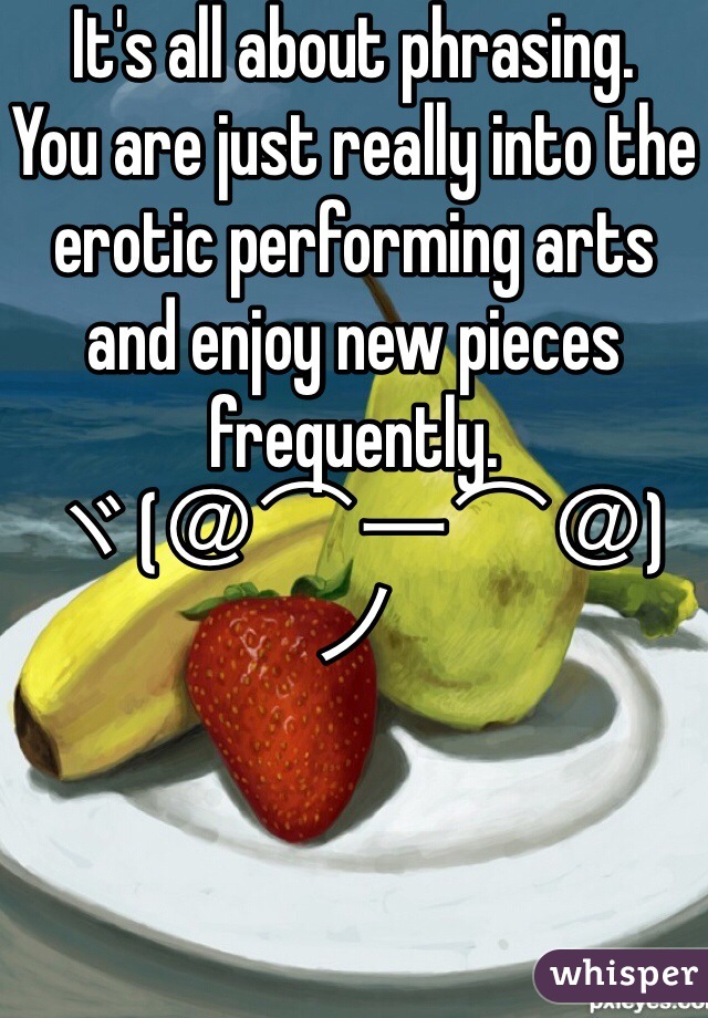 It's all about phrasing.
You are just really into the erotic performing arts and enjoy new pieces frequently.
ヾ(＠⌒ー⌒＠)ノ