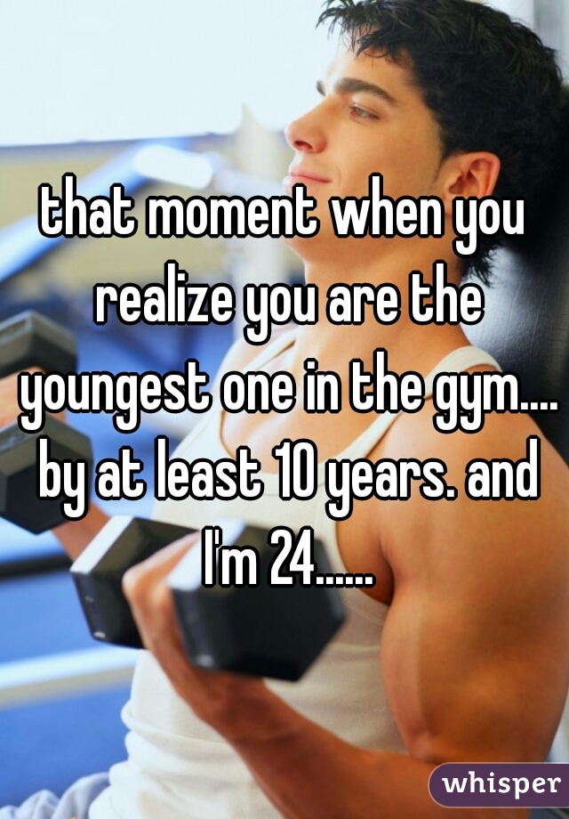 that moment when you realize you are the youngest one in the gym.... by at least 10 years. and I'm 24......