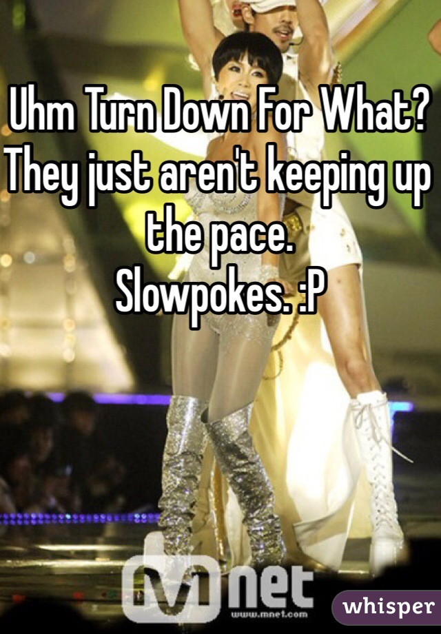 Uhm Turn Down For What?
They just aren't keeping up the pace.
Slowpokes. :P