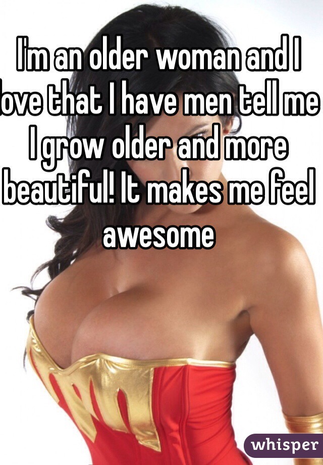 I'm an older woman and I love that I have men tell me I grow older and more beautiful! It makes me feel awesome