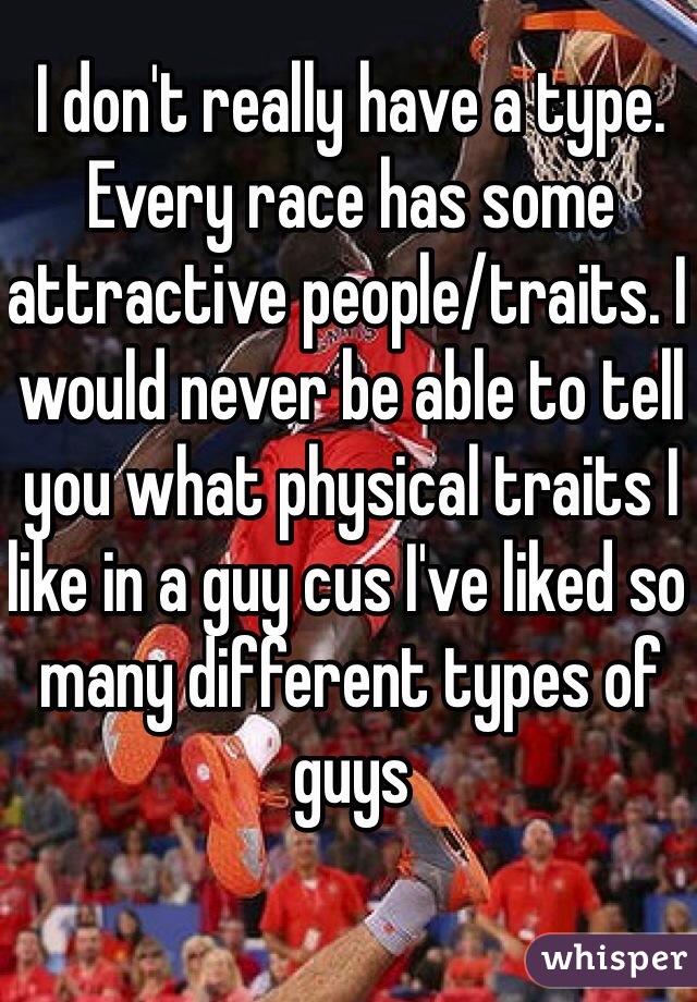 I don't really have a type. Every race has some attractive people/traits. I would never be able to tell you what physical traits I like in a guy cus I've liked so many different types of guys