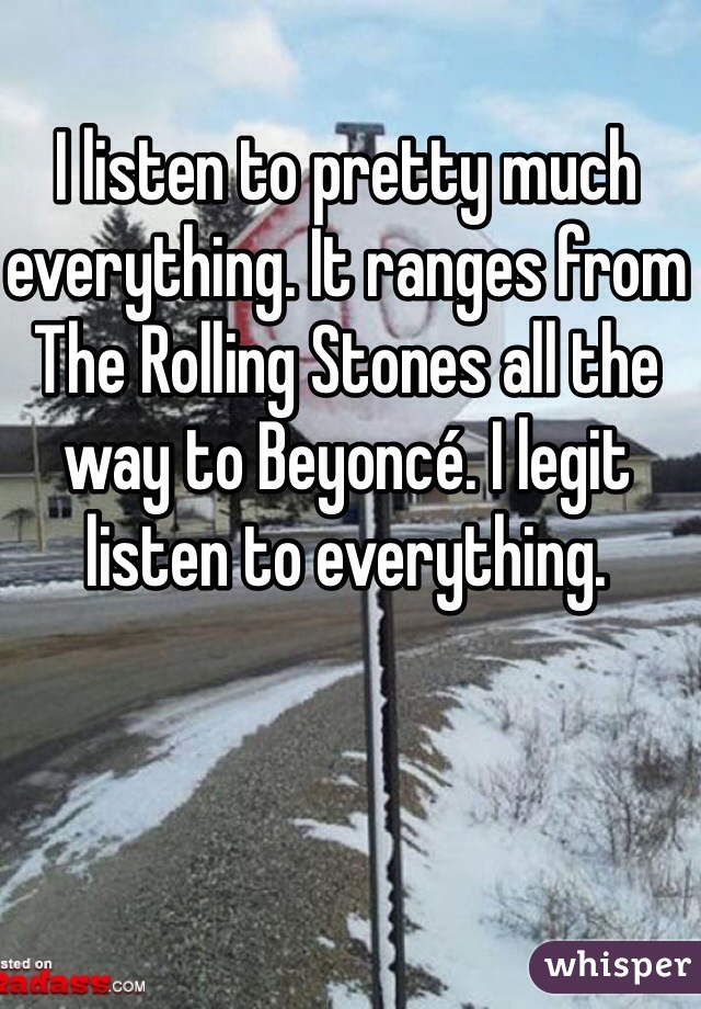 I listen to pretty much everything. It ranges from The Rolling Stones all the way to Beyoncé. I legit listen to everything.
