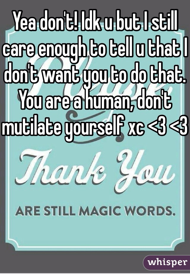 Yea don't! Idk u but I still care enough to tell u that I don't want you to do that. You are a human, don't mutilate yourself xc <3 <3
