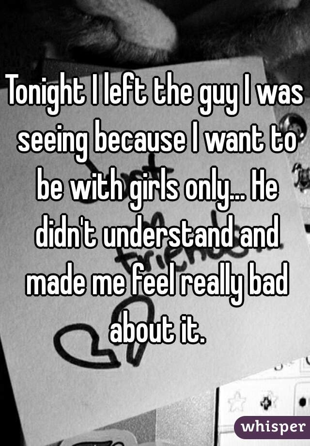 Tonight I left the guy I was seeing because I want to be with girls only... He didn't understand and made me feel really bad about it.
