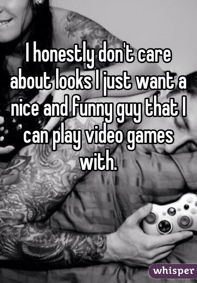 I honestly don't care about looks I just want a nice and funny guy that I can play video games with.