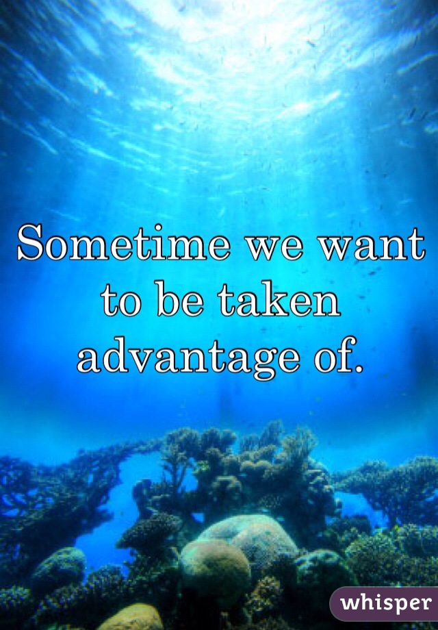 Sometime we want to be taken advantage of. 