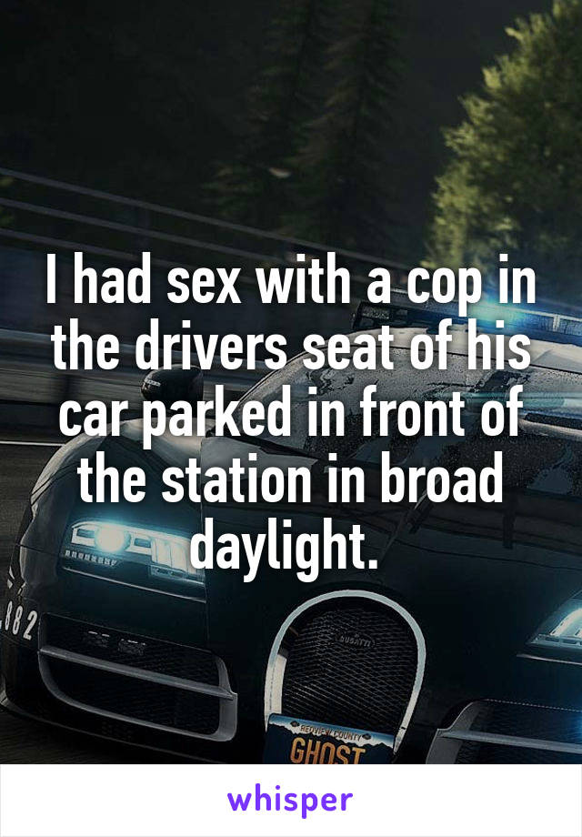 I had sex with a cop in the drivers seat of his car parked in front of the station in broad daylight. 
