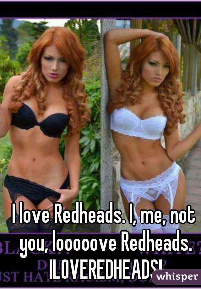 I love Redheads. I, me, not you, looooove Redheads. ILOVEREDHEADS!