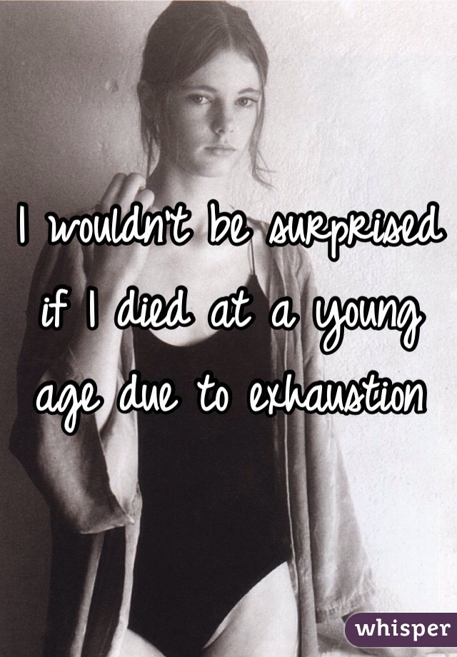 I wouldn't be surprised if I died at a young age due to exhaustion 