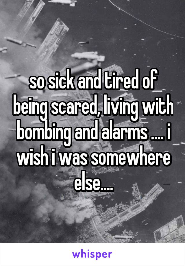 so sick and tired of being scared, living with bombing and alarms .... i wish i was somewhere else....
