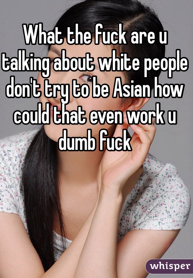 What the fuck are u talking about white people don't try to be Asian how could that even work u dumb fuck 