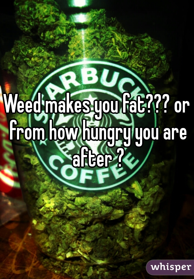 Weed makes you fat??? or from how hungry you are after ?