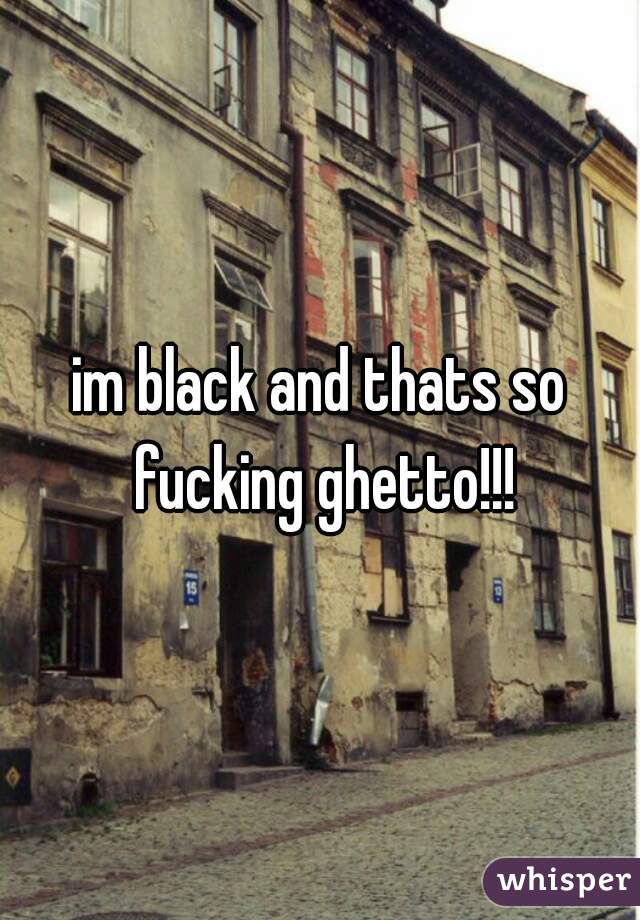 im black and thats so fucking ghetto!!!