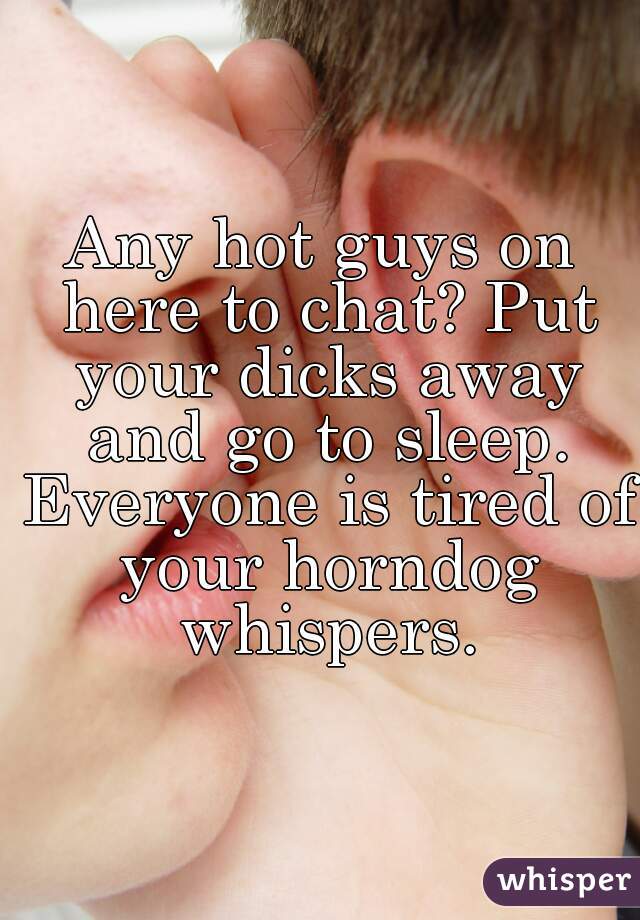 Any hot guys on here to chat? Put your dicks away and go to sleep. Everyone is tired of your horndog whispers.