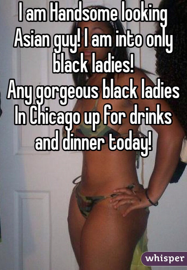 I am Handsome looking Asian guy! I am into only black ladies! 
Any gorgeous black ladies In Chicago up for drinks and dinner today!