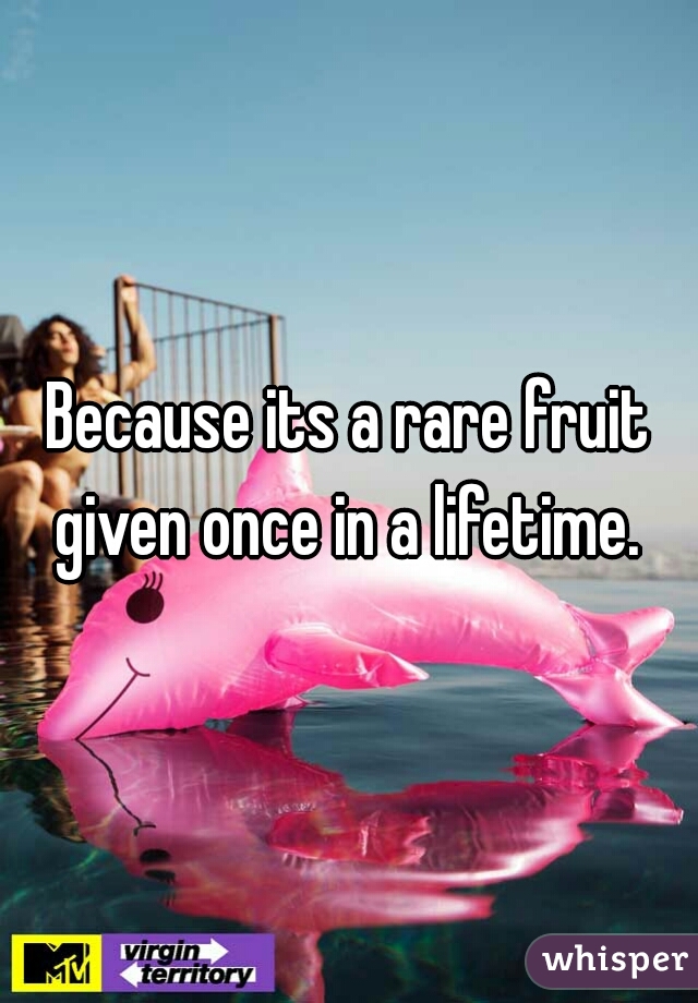 Because its a rare fruit given once in a lifetime. 