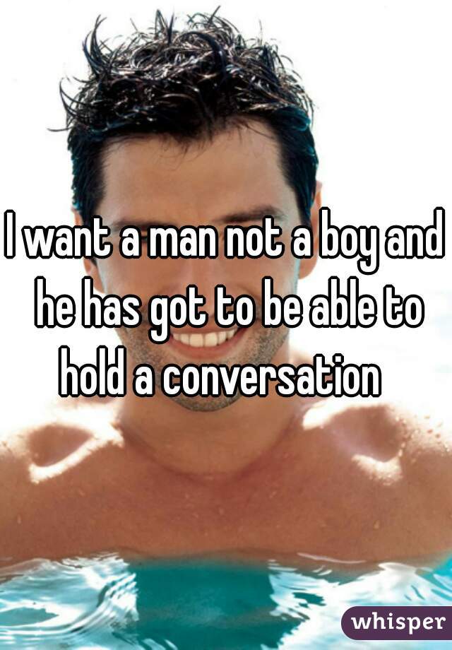 I want a man not a boy and he has got to be able to hold a conversation  