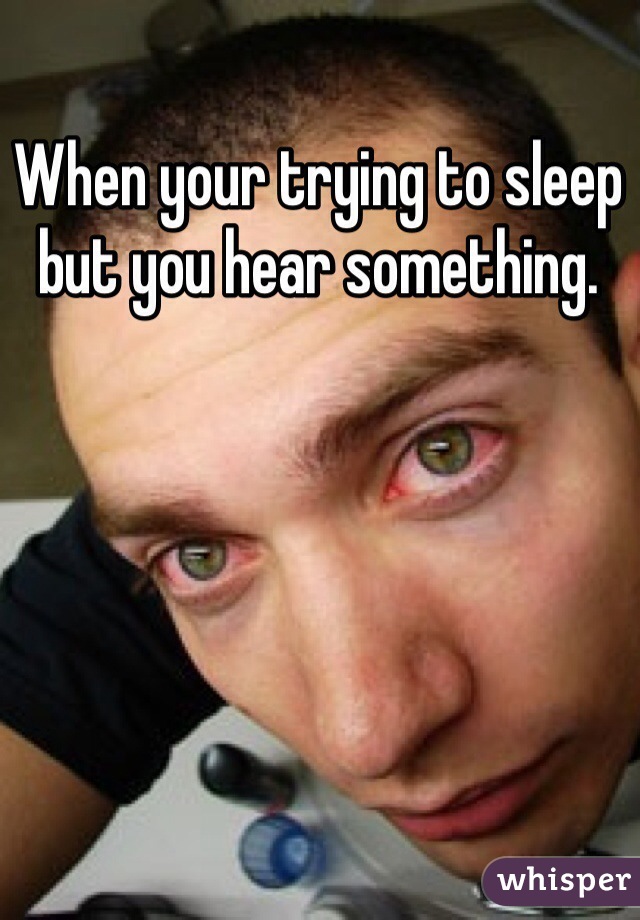 When your trying to sleep but you hear something. 