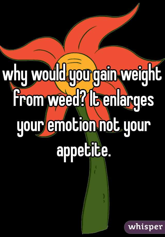 why would you gain weight from weed? It enlarges your emotion not your appetite.