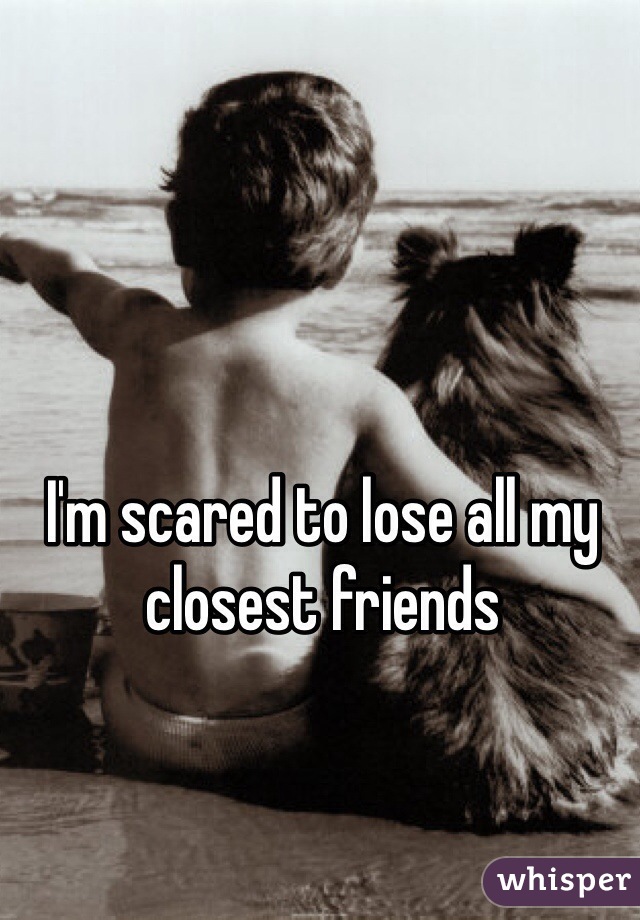 I'm scared to lose all my closest friends