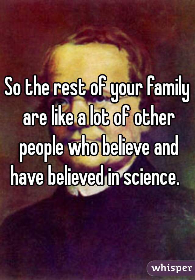 So the rest of your family are like a lot of other people who believe and have believed in science.  