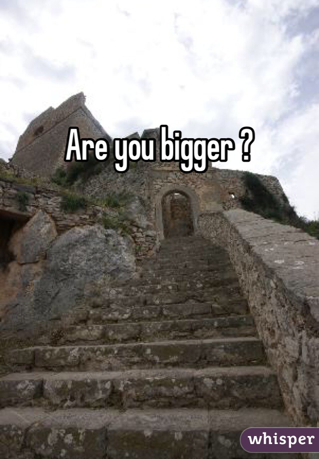 Are you bigger ?