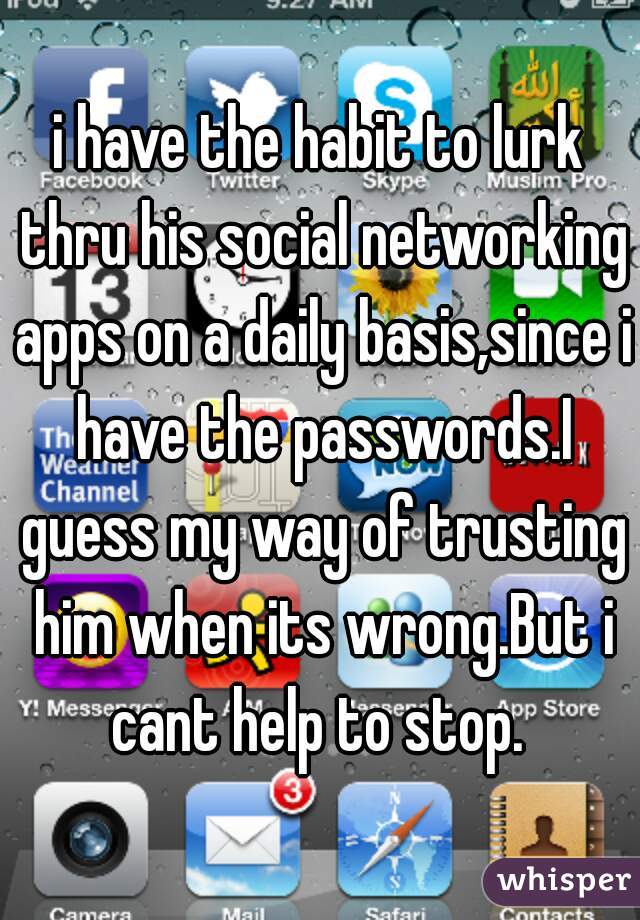 i have the habit to lurk thru his social networking apps on a daily basis,since i have the passwords.I guess my way of trusting him when its wrong.But i cant help to stop. 