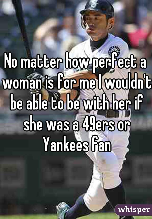 No matter how perfect a woman is for me I wouldn't be able to be with her if she was a 49ers or Yankees fan