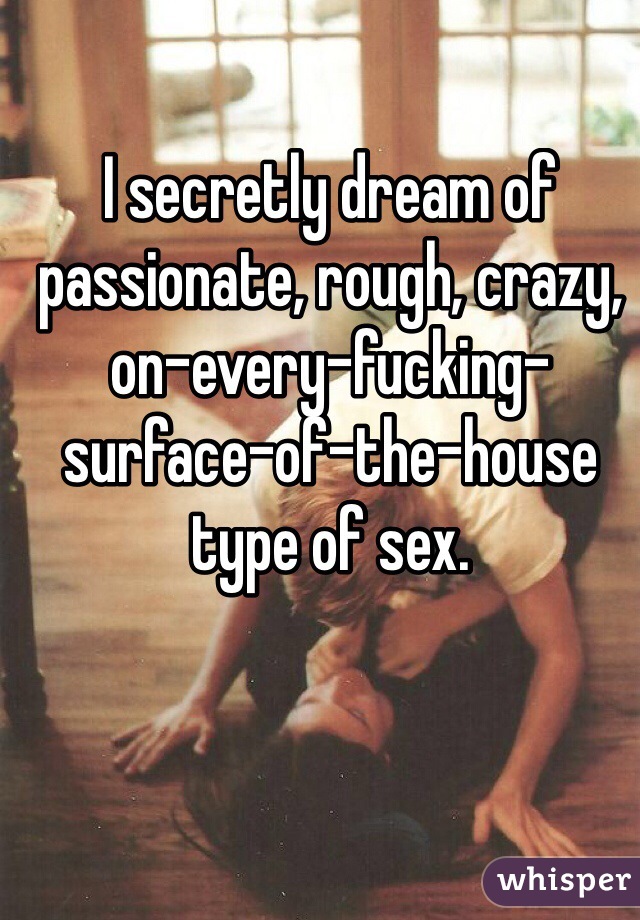 I secretly dream of passionate, rough, crazy, on-every-fucking-surface-of-the-house type of sex.